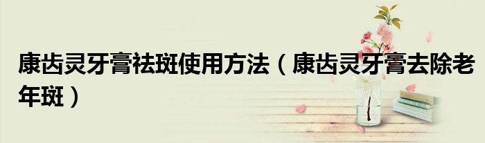 康齿灵牙膏祛斑使用方法（康齿灵牙膏去除老年斑）