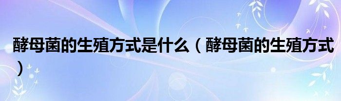 酵母菌的生殖方式是什么（酵母菌的生殖方式）