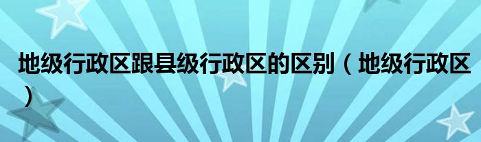 地级行政区跟县级行政区的区别（地级行政区）