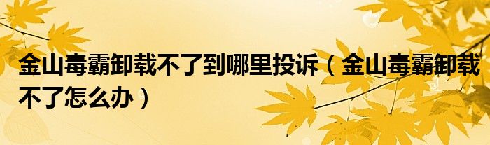 金山毒霸卸载不了到哪里投诉（金山毒霸卸载不了怎么办）