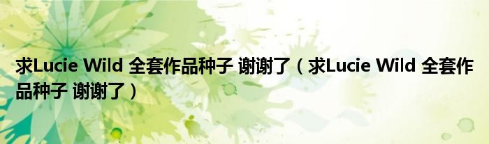 求Lucie Wild 全套作品种子 谢谢了（求Lucie Wild 全套作品种子 谢谢了）
