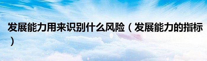 发展能力用来识别什么风险（发展能力的指标）
