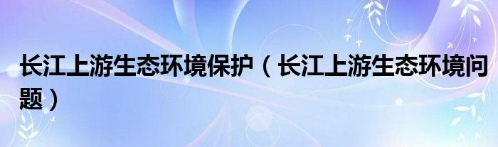长江上游生态环境保护（长江上游生态环境问题）