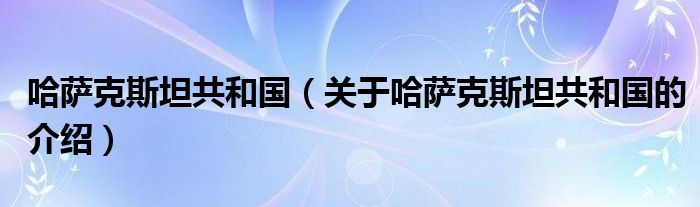 哈萨克斯坦共和国（关于哈萨克斯坦共和国的介绍）