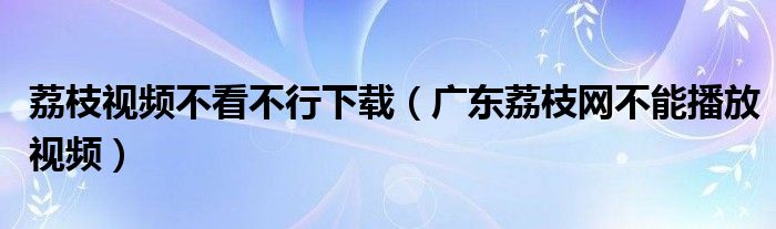 荔枝视频不看不行下载（广东荔枝网不能播放视频）