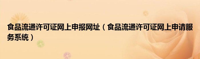 食品流通许可证网上申报网址（食品流通许可证网上申请服务系统）