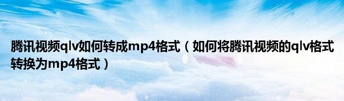 腾讯视频qlv如何转成mp4格式（如何将腾讯视频的qlv格式转换为mp4格式）