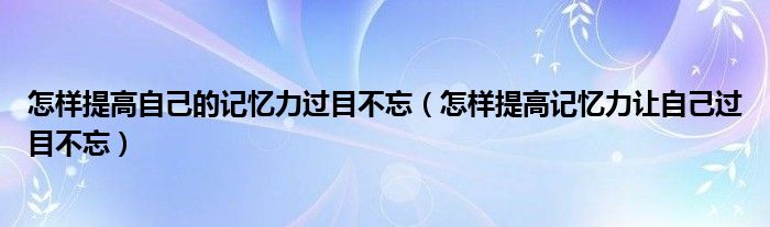 怎样提高自己的记忆力过目不忘（怎样提高记忆力让自己过目不忘）
