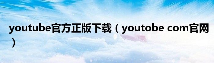 youtube官方正版下载（youtobe com官网）