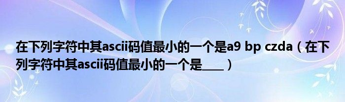 在下列字符中其ascii码值最小的一个是a9 bp czda（在下列字符中其ascii码值最小的一个是____）