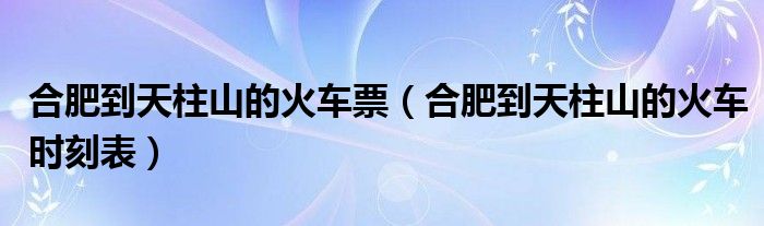 合肥到天柱山的火车票（合肥到天柱山的火车时刻表）
