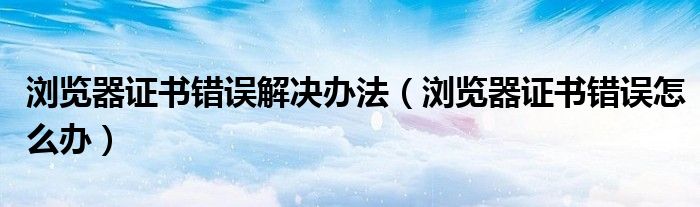 浏览器证书错误解决办法（浏览器证书错误怎么办）