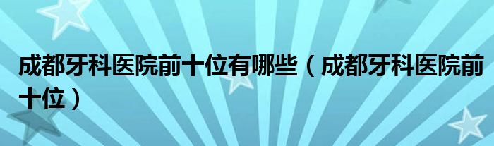 成都牙科医院前十位有哪些（成都牙科医院前十位）
