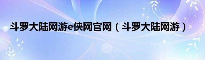 斗罗大陆网游e侠网官网（斗罗大陆网游）