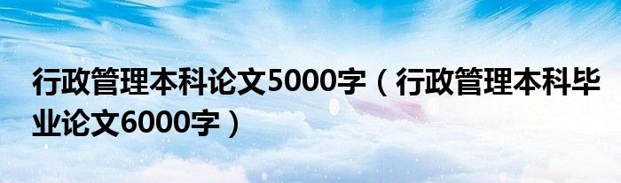 行政管理本科论文5000字（行政管理本科毕业论文6000字）