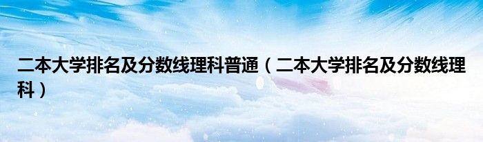 二本大学排名及分数线理科普通（二本大学排名及分数线理科）