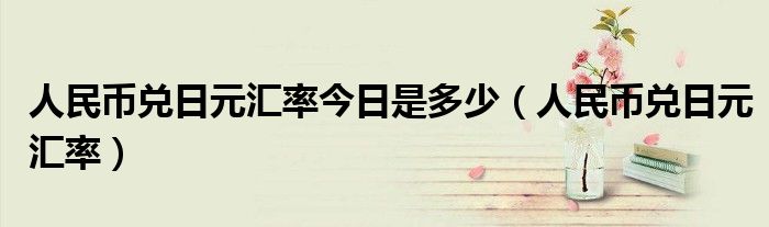 人民币兑日元汇率今日是多少（人民币兑日元汇率）