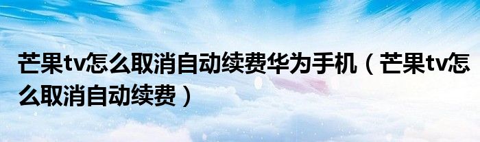 芒果tv怎么取消自动续费华为手机（芒果tv怎么取消自动续费）