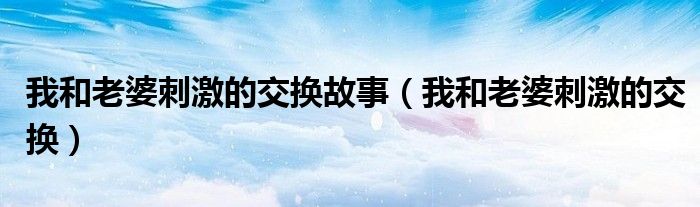 我和老婆刺激的交换故事（我和老婆刺激的交换）