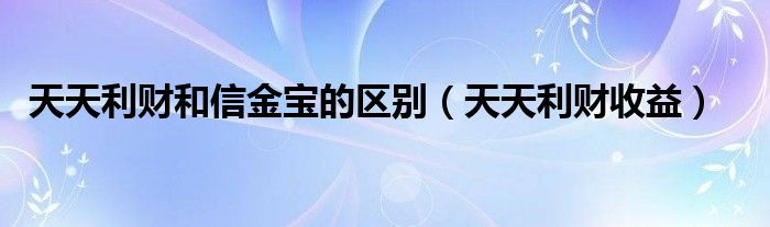 天天利财和信金宝的区别（天天利财收益）