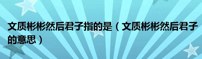 文质彬彬然后君子指的是（文质彬彬然后君子的意思）