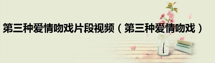 第三种爱情吻戏片段视频（第三种爱情吻戏）