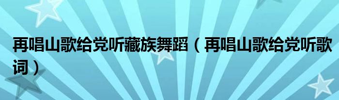 再唱山歌给党听藏族舞蹈（再唱山歌给党听歌词）