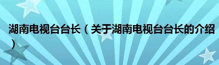 湖南电视台台长（关于湖南电视台台长的介绍）