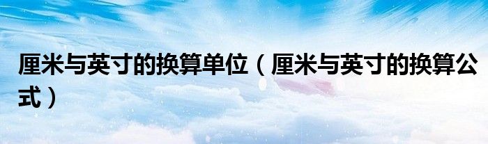 厘米与英寸的换算单位（厘米与英寸的换算公式）