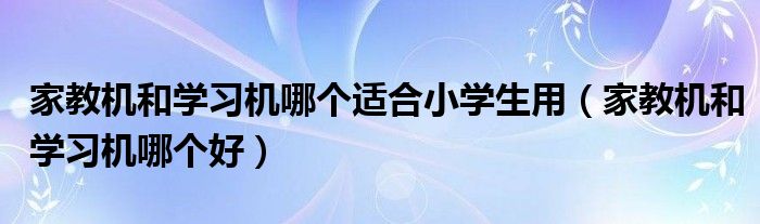 家教机和学习机哪个适合小学生用（家教机和学习机哪个好）