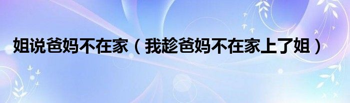姐说爸妈不在家（我趁爸妈不在家上了姐）