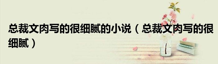 总裁文肉写的很细腻的小说（总裁文肉写的很细腻）