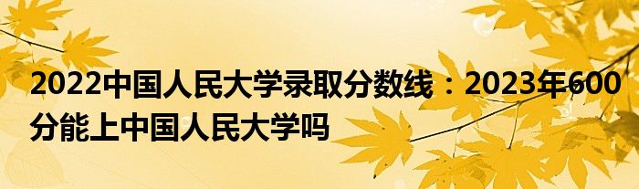 2022中国人民大学录取分数线：2023年600分能上中国人民大学吗