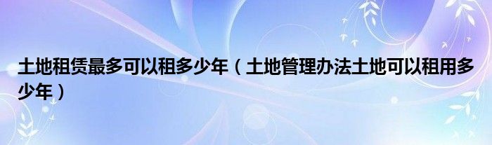 土地租赁最多可以租多少年（土地管理办法土地可以租用多少年）