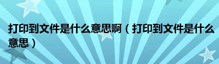 打印到文件是什么意思啊（打印到文件是什么意思）