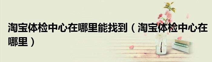 淘宝体检中心在哪里能找到（淘宝体检中心在哪里）