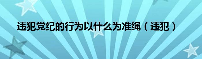 违犯党纪的行为以什么为准绳（违犯）