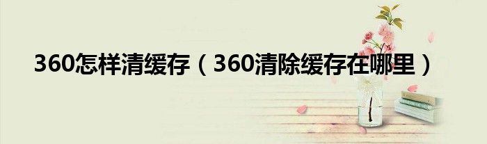 360怎样清缓存（360清除缓存在哪里）