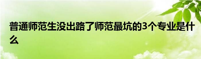 普通师范生没出路了师范最坑的3个专业是什么