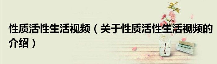 性质活性生活视频（关于性质活性生活视频的介绍）