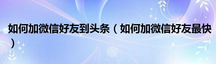如何加微信好友到头条（如何加微信好友最快）