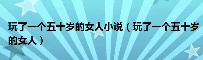 玩了一个五十岁的女人小说（玩了一个五十岁的女人）