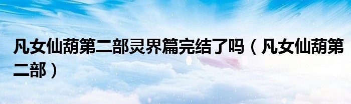 凡女仙葫第二部灵界篇完结了吗（凡女仙葫第二部）