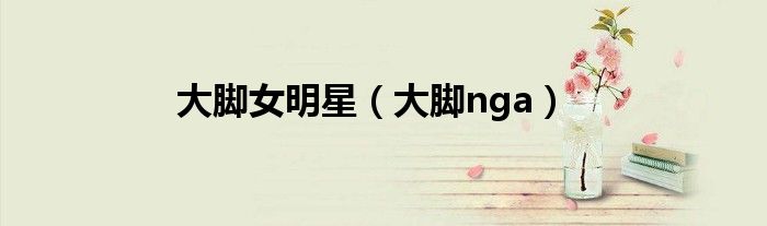 大脚女明星（大脚nga）