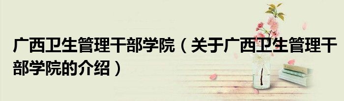 广西卫生管理干部学院（关于广西卫生管理干部学院的介绍）