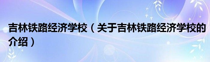 吉林铁路经济学校（关于吉林铁路经济学校的介绍）