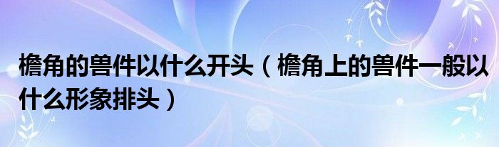 檐角的兽件以什么开头（檐角上的兽件一般以什么形象排头）