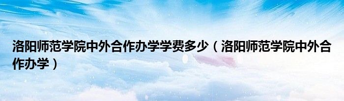 洛阳师范学院中外合作办学学费多少（洛阳师范学院中外合作办学）