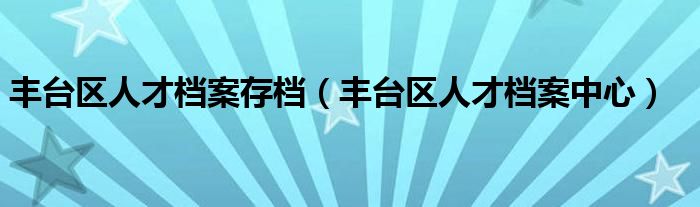 丰台区人才档案存档（丰台区人才档案中心）