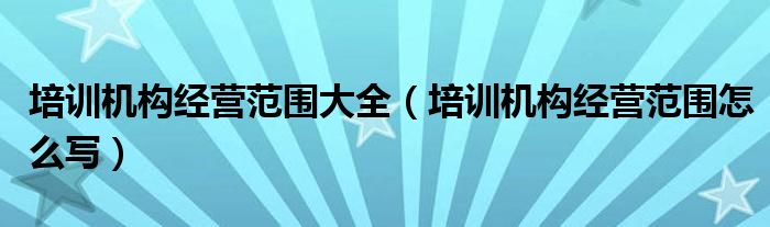 培训机构经营范围大全（培训机构经营范围怎么写）